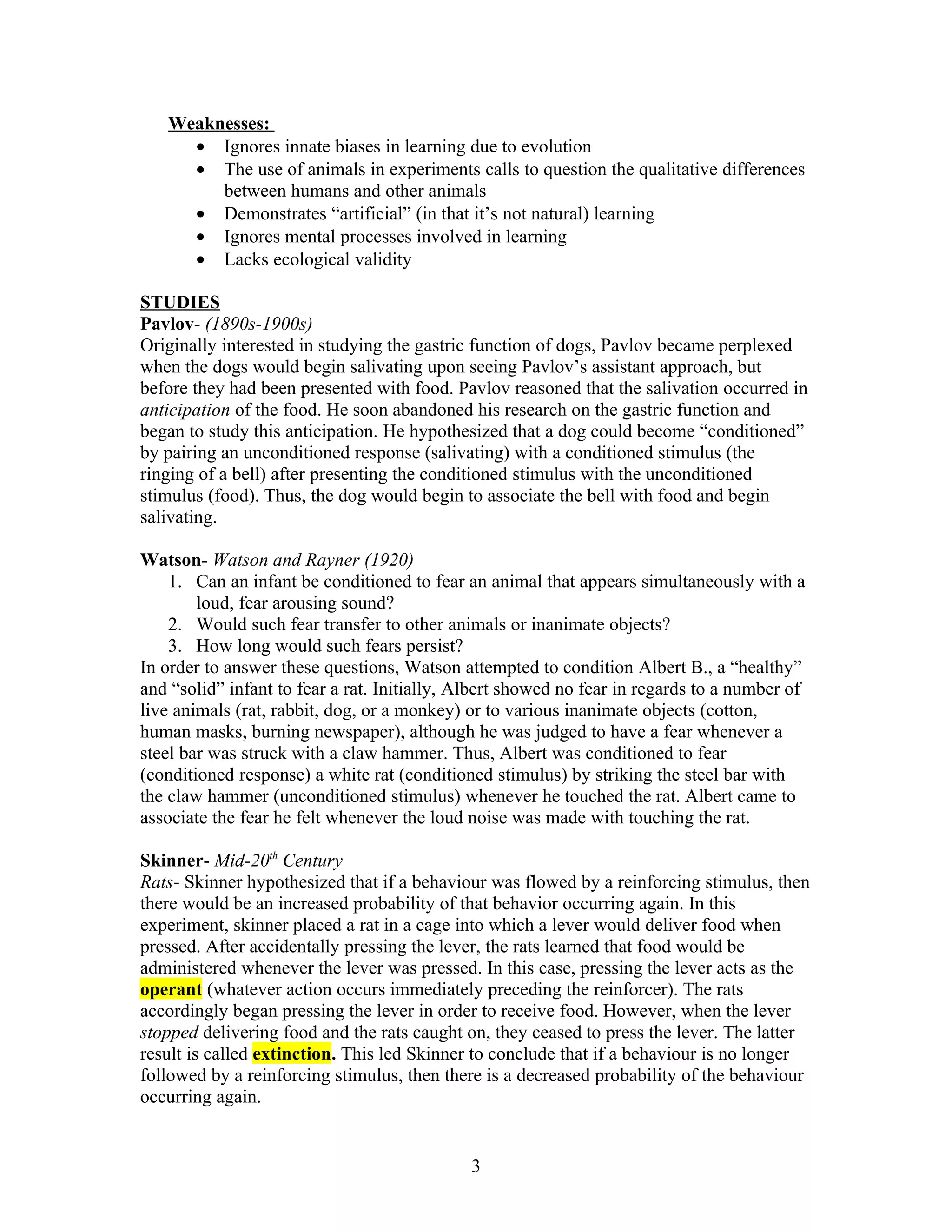 Weaknesses:
     • Ignores innate biases in learning due to evolution
     • The use of animals in experiments calls to question the qualitative differences
        between humans and other animals
     • Demonstrates “artificial” (in that it’s not natural) learning
     • Ignores mental processes involved in learning
     • Lacks ecological validity

STUDIES
Pavlov- (1890s-1900s)
Originally interested in studying the gastric function of dogs, Pavlov became perplexed
when the dogs would begin salivating upon seeing Pavlov’s assistant approach, but
before they had been presented with food. Pavlov reasoned that the salivation occurred in
anticipation of the food. He soon abandoned his research on the gastric function and
began to study this anticipation. He hypothesized that a dog could become “conditioned”
by pairing an unconditioned response (salivating) with a conditioned stimulus (the
ringing of a bell) after presenting the conditioned stimulus with the unconditioned
stimulus (food). Thus, the dog would begin to associate the bell with food and begin
salivating.

Watson- Watson and Rayner (1920)
    1. Can an infant be conditioned to fear an animal that appears simultaneously with a
        loud, fear arousing sound?
    2. Would such fear transfer to other animals or inanimate objects?
    3. How long would such fears persist?
In order to answer these questions, Watson attempted to condition Albert B., a “healthy”
and “solid” infant to fear a rat. Initially, Albert showed no fear in regards to a number of
live animals (rat, rabbit, dog, or a monkey) or to various inanimate objects (cotton,
human masks, burning newspaper), although he was judged to have a fear whenever a
steel bar was struck with a claw hammer. Thus, Albert was conditioned to fear
(conditioned response) a white rat (conditioned stimulus) by striking the steel bar with
the claw hammer (unconditioned stimulus) whenever he touched the rat. Albert came to
associate the fear he felt whenever the loud noise was made with touching the rat.

Skinner- Mid-20th Century
Rats- Skinner hypothesized that if a behaviour was flowed by a reinforcing stimulus, then
there would be an increased probability of that behavior occurring again. In this
experiment, skinner placed a rat in a cage into which a lever would deliver food when
pressed. After accidentally pressing the lever, the rats learned that food would be
administered whenever the lever was pressed. In this case, pressing the lever acts as the
operant (whatever action occurs immediately preceding the reinforcer). The rats
accordingly began pressing the lever in order to receive food. However, when the lever
stopped delivering food and the rats caught on, they ceased to press the lever. The latter
result is called extinction. This led Skinner to conclude that if a behaviour is no longer
followed by a reinforcing stimulus, then there is a decreased probability of the behaviour
occurring again.


                                             3
 