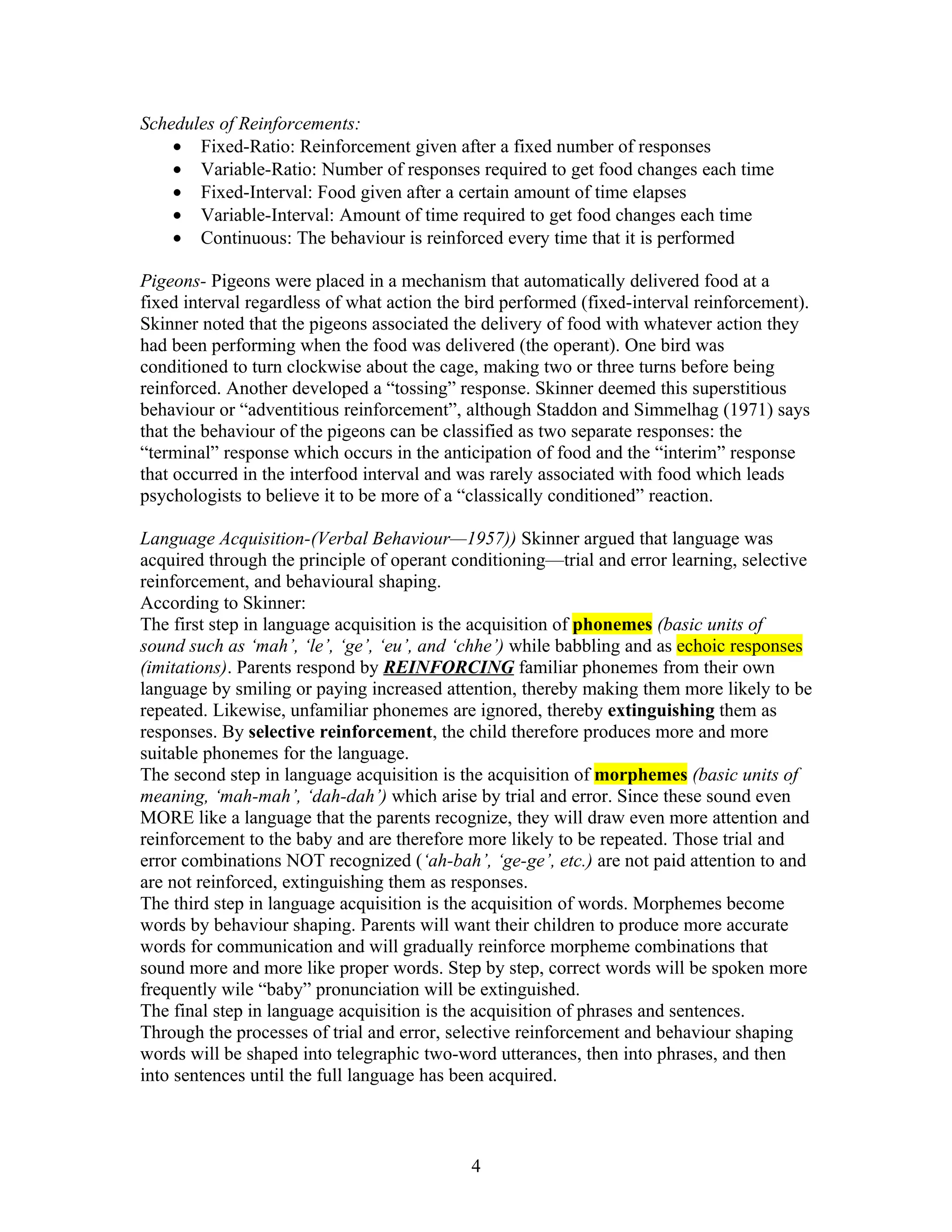 Schedules of Reinforcements:
    • Fixed-Ratio: Reinforcement given after a fixed number of responses
    • Variable-Ratio: Number of responses required to get food changes each time
    • Fixed-Interval: Food given after a certain amount of time elapses
    • Variable-Interval: Amount of time required to get food changes each time
    • Continuous: The behaviour is reinforced every time that it is performed

Pigeons- Pigeons were placed in a mechanism that automatically delivered food at a
fixed interval regardless of what action the bird performed (fixed-interval reinforcement).
Skinner noted that the pigeons associated the delivery of food with whatever action they
had been performing when the food was delivered (the operant). One bird was
conditioned to turn clockwise about the cage, making two or three turns before being
reinforced. Another developed a “tossing” response. Skinner deemed this superstitious
behaviour or “adventitious reinforcement”, although Staddon and Simmelhag (1971) says
that the behaviour of the pigeons can be classified as two separate responses: the
“terminal” response which occurs in the anticipation of food and the “interim” response
that occurred in the interfood interval and was rarely associated with food which leads
psychologists to believe it to be more of a “classically conditioned” reaction.

Language Acquisition-(Verbal Behaviour—1957)) Skinner argued that language was
acquired through the principle of operant conditioning—trial and error learning, selective
reinforcement, and behavioural shaping.
According to Skinner:
The first step in language acquisition is the acquisition of phonemes (basic units of
sound such as ‘mah’, ‘le’, ‘ge’, ‘eu’, and ‘chhe’) while babbling and as echoic responses
(imitations). Parents respond by REINFORCING familiar phonemes from their own
language by smiling or paying increased attention, thereby making them more likely to be
repeated. Likewise, unfamiliar phonemes are ignored, thereby extinguishing them as
responses. By selective reinforcement, the child therefore produces more and more
suitable phonemes for the language.
The second step in language acquisition is the acquisition of morphemes (basic units of
meaning, ‘mah-mah’, ‘dah-dah’) which arise by trial and error. Since these sound even
MORE like a language that the parents recognize, they will draw even more attention and
reinforcement to the baby and are therefore more likely to be repeated. Those trial and
error combinations NOT recognized (‘ah-bah’, ‘ge-ge’, etc.) are not paid attention to and
are not reinforced, extinguishing them as responses.
The third step in language acquisition is the acquisition of words. Morphemes become
words by behaviour shaping. Parents will want their children to produce more accurate
words for communication and will gradually reinforce morpheme combinations that
sound more and more like proper words. Step by step, correct words will be spoken more
frequently wile “baby” pronunciation will be extinguished.
The final step in language acquisition is the acquisition of phrases and sentences.
Through the processes of trial and error, selective reinforcement and behaviour shaping
words will be shaped into telegraphic two-word utterances, then into phrases, and then
into sentences until the full language has been acquired.



                                             4
 