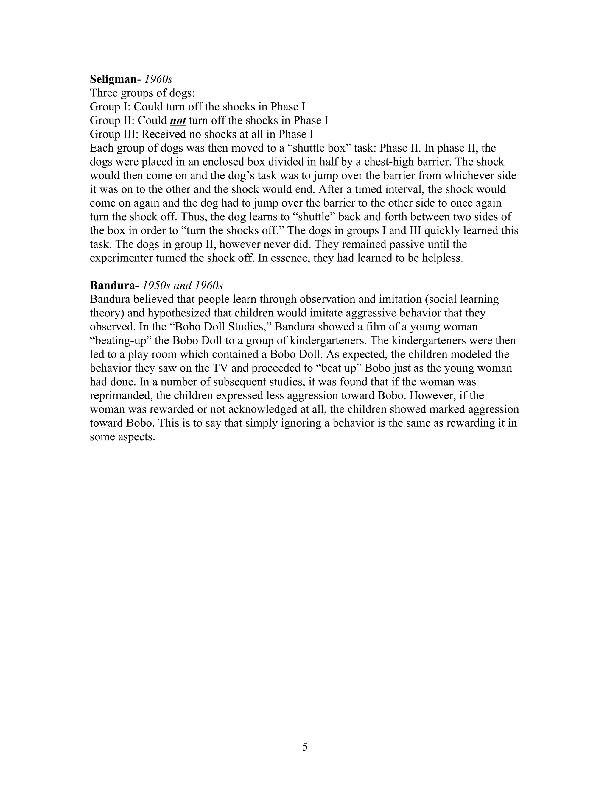 Seligman- 1960s
Three groups of dogs:
Group I: Could turn off the shocks in Phase I
Group II: Could not turn off the shocks in Phase I
Group III: Received no shocks at all in Phase I
Each group of dogs was then moved to a “shuttle box” task: Phase II. In phase II, the
dogs were placed in an enclosed box divided in half by a chest-high barrier. The shock
would then come on and the dog’s task was to jump over the barrier from whichever side
it was on to the other and the shock would end. After a timed interval, the shock would
come on again and the dog had to jump over the barrier to the other side to once again
turn the shock off. Thus, the dog learns to “shuttle” back and forth between two sides of
the box in order to “turn the shocks off.” The dogs in groups I and III quickly learned this
task. The dogs in group II, however never did. They remained passive until the
experimenter turned the shock off. In essence, they had learned to be helpless.

Bandura- 1950s and 1960s
Bandura believed that people learn through observation and imitation (social learning
theory) and hypothesized that children would imitate aggressive behavior that they
observed. In the “Bobo Doll Studies,” Bandura showed a film of a young woman
“beating-up” the Bobo Doll to a group of kindergarteners. The kindergarteners were then
led to a play room which contained a Bobo Doll. As expected, the children modeled the
behavior they saw on the TV and proceeded to “beat up” Bobo just as the young woman
had done. In a number of subsequent studies, it was found that if the woman was
reprimanded, the children expressed less aggression toward Bobo. However, if the
woman was rewarded or not acknowledged at all, the children showed marked aggression
toward Bobo. This is to say that simply ignoring a behavior is the same as rewarding it in
some aspects.




                                             5
 