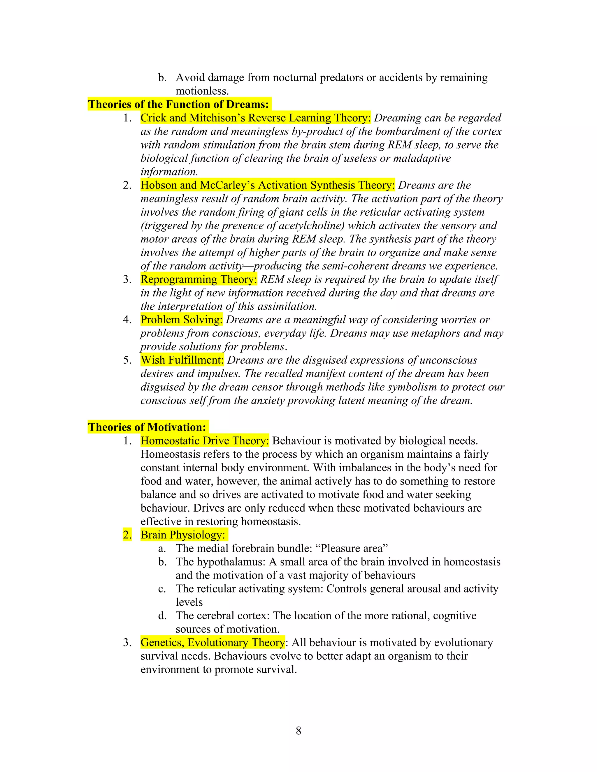 b. Avoid damage from nocturnal predators or accidents by remaining
                   motionless.
Theories of the Function of Dreams:
      1. Crick and Mitchison’s Reverse Learning Theory: Dreaming can be regarded
          as the random and meaningless by-product of the bombardment of the cortex
          with random stimulation from the brain stem during REM sleep, to serve the
          biological function of clearing the brain of useless or maladaptive
          information.
      2. Hobson and McCarley’s Activation Synthesis Theory: Dreams are the
          meaningless result of random brain activity. The activation part of the theory
          involves the random firing of giant cells in the reticular activating system
          (triggered by the presence of acetylcholine) which activates the sensory and
          motor areas of the brain during REM sleep. The synthesis part of the theory
          involves the attempt of higher parts of the brain to organize and make sense
          of the random activity—producing the semi-coherent dreams we experience.
      3. Reprogramming Theory: REM sleep is required by the brain to update itself
          in the light of new information received during the day and that dreams are
          the interpretation of this assimilation.
      4. Problem Solving: Dreams are a meaningful way of considering worries or
          problems from conscious, everyday life. Dreams may use metaphors and may
          provide solutions for problems.
      5. Wish Fulfillment: Dreams are the disguised expressions of unconscious
          desires and impulses. The recalled manifest content of the dream has been
          disguised by the dream censor through methods like symbolism to protect our
          conscious self from the anxiety provoking latent meaning of the dream.

Theories of Motivation:
      1. Homeostatic Drive Theory: Behaviour is motivated by biological needs.
          Homeostasis refers to the process by which an organism maintains a fairly
          constant internal body environment. With imbalances in the body’s need for
          food and water, however, the animal actively has to do something to restore
          balance and so drives are activated to motivate food and water seeking
          behaviour. Drives are only reduced when these motivated behaviours are
          effective in restoring homeostasis.
      2. Brain Physiology:
              a. The medial forebrain bundle: “Pleasure area”
              b. The hypothalamus: A small area of the brain involved in homeostasis
                  and the motivation of a vast majority of behaviours
              c. The reticular activating system: Controls general arousal and activity
                  levels
              d. The cerebral cortex: The location of the more rational, cognitive
                  sources of motivation.
      3. Genetics, Evolutionary Theory: All behaviour is motivated by evolutionary
          survival needs. Behaviours evolve to better adapt an organism to their
          environment to promote survival.




                                           8
 