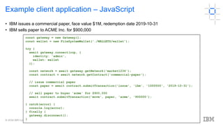 © 2018 IBM Corporation
16
Example client application – JavaScript
• IBM issues a commercial paper, face value $1M, redemption date 2019-10-31
• IBM sells paper to ACME Inc. for $900,000
const gateway = new Gateway();
const wallet = new FileSystemWallet('./WALLETS/wallet');
try {
await gateway.connect(ccp, {
identity: 'admin',
wallet: wallet
});
const network = await gateway.getNetwork('market1234');
const contract = await network.getContract('commercial-paper');
// issue commercial paper
const paper = await contract.submitTransaction('issue', 'ibm', '1000000', '2019-10-31');
// sell paper to buyer 'acme' for $900,000
await contract.submitTransaction('move', paper, 'acme', '900000');
} catch(error) {
console.log(error);
} finally {
gateway.disconnect();
}
 