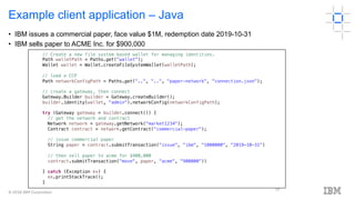 © 2018 IBM Corporation
17
Example client application – Java
// Create a new file system based wallet for managing identities.
Path walletPath = Paths.get("wallet");
Wallet wallet = Wallet.createFileSystemWallet(walletPath);
// load a CCP
Path networkConfigPath = Paths.get("..", "..", "paper-network", "connection.json");
// create a gateway, then connect
Gateway.Builder builder = Gateway.createBuilder();
builder.identity(wallet, "admin").networkConfig(networkConfigPath);
try (Gateway gateway = builder.connect()) {
// get the network and contract
Network network = gateway.getNetwork("market1234");
Contract contract = network.getContract("commercial-paper");
// issue commercial paper
String paper = contract.submitTransaction("issue", "ibm", "1000000", "2019-10-31")
// then sell paper to acme for $900,000
contract.submitTransaction("move", paper, "acme", "900000"))
} catch (Exception ex) {
ex.printStackTrace();
}
• IBM issues a commercial paper, face value $1M, redemption date 2019-10-31
• IBM sells paper to ACME Inc. for $900,000
 