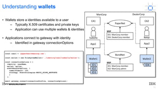 19
Understanding wallets
• Wallets store a identities available to a user
– Typically X.509 certificates and private keys
– Application can use multiple wallets & identities ...
• Applications connect to gateway with identity
– Identified in gateway connectionOptions
PaperNet
ID1: ManCorp.member
ID4: DealerCorp.member
MSP
BondNet
ID1: ManCorp.member
ID2: ManCorp.admin
MSP
ManCorp
Isabella
CA1
Wallet1
ID1
ID2
ID3
DealerCorp
CA2
Wallet2
ID4
App1 App2
Balaji
const user1 = 'paperUser1@mancorp.com';
const wallet = new FileSystemWallet('../identity/user/isabella/wallet');
const connectionOptions = {
identity: userName,
wallet: wallet,
eventHandlerOptions: {
commitTimeout: 100,
strategy: EventStrategies.MSPID_SCOPE_ANYFORTX
}
};
await gateway.connect(connectionProfile, connectionOptions);
 