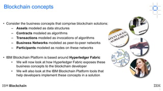 3
Blockchain concepts
• Consider the business concepts that comprise blockchain solutions:
– Assets modeled as data structures
– Contracts modeled as algorithms
– Transactions modeled as invocations of algorithms
– Business Networks modeled as peer-to-peer networks
– Participants modeled as nodes on these networks
• IBM Blockchain Platform is based around Hyperledger Fabric
• We will now look at how Hyperledger Fabric exposes these
business concepts to the blockchain developer
• We will also look at the IBM Blockchain Platform tools that
help developers implement these concepts in a solution
 