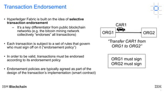 4
Transaction Endorsement
• Hyperledger Fabric is built on the idea of selective
transaction endorsement
– It’s a key differentiator from public blockchain
networks (e.g. the bitcoin mining network
collectively “endorses” all transactions)
• Each transaction is subject to a set of rules that govern
who must sign off on it (“endorsement policy”)
• In order to be valid, transactions must be endorsed
according to its endorsement policy
• Endorsement policies are typically agreed as part of the
design of the transaction’s implementation (smart contract)
ORG1 ORG2
ORG1 must sign
ORG2 must sign
“Transfer CAR1 from
ORG1 to ORG2”
CAR1
 