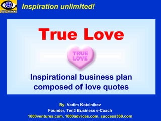 True Love Inspirational business plan composed of love quotes By:  Vadim Kotelnikov Founder, Ten3 Business e-Coach 1000ventures.com, 1000advices.com, success360.com Inspiration unlimited! 