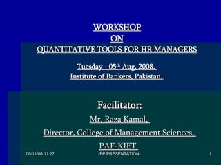   Facilitator: Mr. Raza Kamal,  Director, College of Management Sciences,  PAF-KIET.   WORKSHOP ON QUANTITATIVE TOOLS FOR HR MANAGERS Tuesday - 05 th  Aug, 2008.  Institute of Bankers, Pakistan.   
