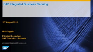 SAP Integrated Business Planning
16th August 2016
Mike Taggart
Principal Consultant
SAP Education - Australia
michael.taggart@sap.com
 