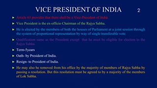 VICE PRESIDENT OF INDIA
► Article 63 provides that there shall be a Vice-President of India.
► Vice President is the ex-officio Chairman of the Rajya Sabha.
► He is elected by the members of both the houses of Parliament at a joint session through
the system of proportional representation by way of single transferable vote.
► Qualification same as the President except that he must be eligible for election to the
Rajya Sabha.
► Term-5years
► Oath- by President of India.
► Resign- to President of India.
► He may also be removed from his office by the majority of members of Rajya Sabha by
passing a resolution. But this resolution must be agreed to by a majority of the members
of Lok Sabha.
2
 