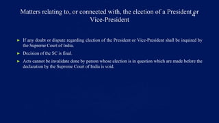 Matters relating to, or connected with, the election of a President or
Vice-President
► If any doubt or dispute regarding election of the President or Vice-President shall be inquired by
the Supreme Court of India.
► Decision of the SC is final.
► Acts cannot be invalidate done by person whose election is in question which are made before the
declaration by the Supreme Court of India is void.
4
 