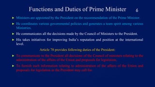 Functions and Duties of Prime Minister
► Ministers are appointed by the President on the recommendation of the Prime Minister.
► He coordinates various governmental policies and generates a team spirit among various
Ministries.
► He communicates all the decisions made by the Council of Ministers to the President.
► His takes initiatives for improving India’s reputation and position at the international
level.
Article 78 provides following duties of the President:
► To communicate to the President all decisions of the Council of ministers relating to the
administration of the affairs of the Union and proposals for legislation,
► To furnish such information relating to administration of the affairs of the Union and
proposals for legislation as the President may call for.
6
 