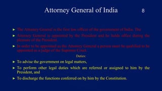Attorney General of India
► The Attorney General is the first law officer of the government of India. The
► Attorney General is appointed by the President and he holds office during the
pleasure of the President.
► In order to be appointed as the Attorney General a person must be qualified to be
appointed as a judge of the Supreme Court.
Duties:
► To advise the government on legal matters,
► To perform other legal duties which are referred or assigned to him by the
President, and
► To discharge the functions conferred on by him by the Constitution.
8
 