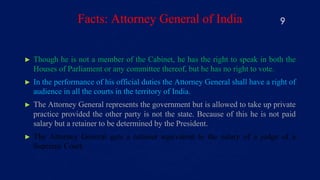 Facts: Attorney General of India
► Though he is not a member of the Cabinet, he has the right to speak in both the
Houses of Parliament or any committee thereof, but he has no right to vote.
► In the performance of his official duties the Attorney General shall have a right of
audience in all the courts in the territory of India.
► The Attorney General represents the government but is allowed to take up private
practice provided the other party is not the state. Because of this he is not paid
salary but a retainer to be determined by the President.
► The Attorney General gets a retainer equivalent to the salary of a judge of a
Supreme Court.
9
 