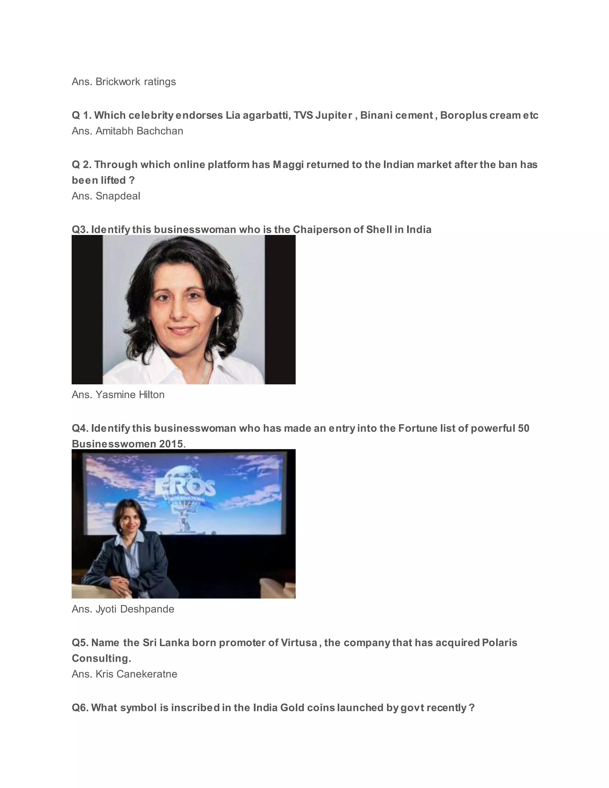 Ans. Brickwork ratings
Q 1. Which celebrity endorses Lia agarbatti, TVS Jupiter , Binani cement , Boroplus cream etc
Ans. Amitabh Bachchan
Q 2. Through which online platform has Maggi returned to the Indian market after the ban has
been lifted ?
Ans. Snapdeal
Q3. Identify this businesswoman who is the Chaiperson of Shell in India
Ans. Yasmine Hilton
Q4. Identify this businesswoman who has made an entry into the Fortune list of powerful 50
Businesswomen 2015.
Ans. Jyoti Deshpande
Q5. Name the Sri Lanka born promoter of Virtusa , the company that has acquired Polaris
Consulting.
Ans. Kris Canekeratne
Q6. What symbol is inscribed in the India Gold coins launched by govt recently ?
 