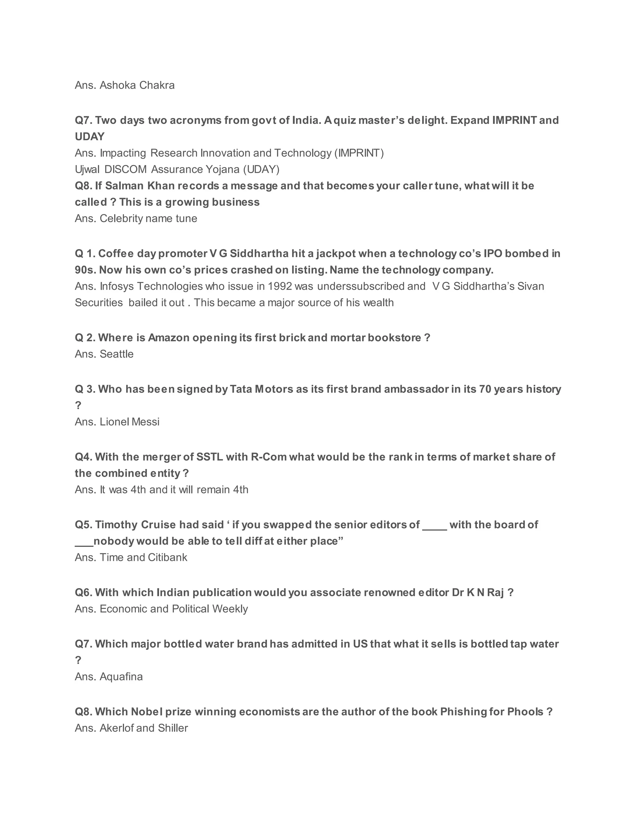 Ans. Ashoka Chakra
Q7. Two days two acronyms from govt of India. Aquiz master’s delight. Expand IMPRINT and
UDAY
Ans. Impacting Research Innovation and Technology (IMPRINT)
Ujwal DISCOM Assurance Yojana (UDAY)
Q8. If Salman Khan records a message and that becomes your caller tune, what will it be
called ? This is a growing business
Ans. Celebrity name tune
Q 1. Coffee day promoter V G Siddhartha hit a jackpot when a technology co’s IPO bombed in
90s. Now his own co’s prices crashed on listing. Name the technology company.
Ans. Infosys Technologies who issue in 1992 was underssubscribed and V G Siddhartha’s Sivan
Securities bailed it out . This became a major source of his wealth
Q 2. Where is Amazon opening its first brick and mortar bookstore ?
Ans. Seattle
Q 3. Who has been signed by Tata Motors as its first brand ambassador in its 70 years history
?
Ans. Lionel Messi
Q4. With the merger of SSTL with R-Com what would be the rank in terms of market share of
the combined entity ?
Ans. It was 4th and it will remain 4th
Q5. Timothy Cruise had said ‘ if you swapped the senior editors of ____ with the board of
___nobody would be able to tell diff at either place”
Ans. Time and Citibank
Q6. With which Indian publication would you associate renowned editor Dr K N Raj ?
Ans. Economic and Political Weekly
Q7. Which major bottled water brand has admitted in US that what it sells is bottled tap water
?
Ans. Aquafina
Q8. Which Nobel prize winning economists are the author of the book Phishing for Phools ?
Ans. Akerlof and Shiller
 