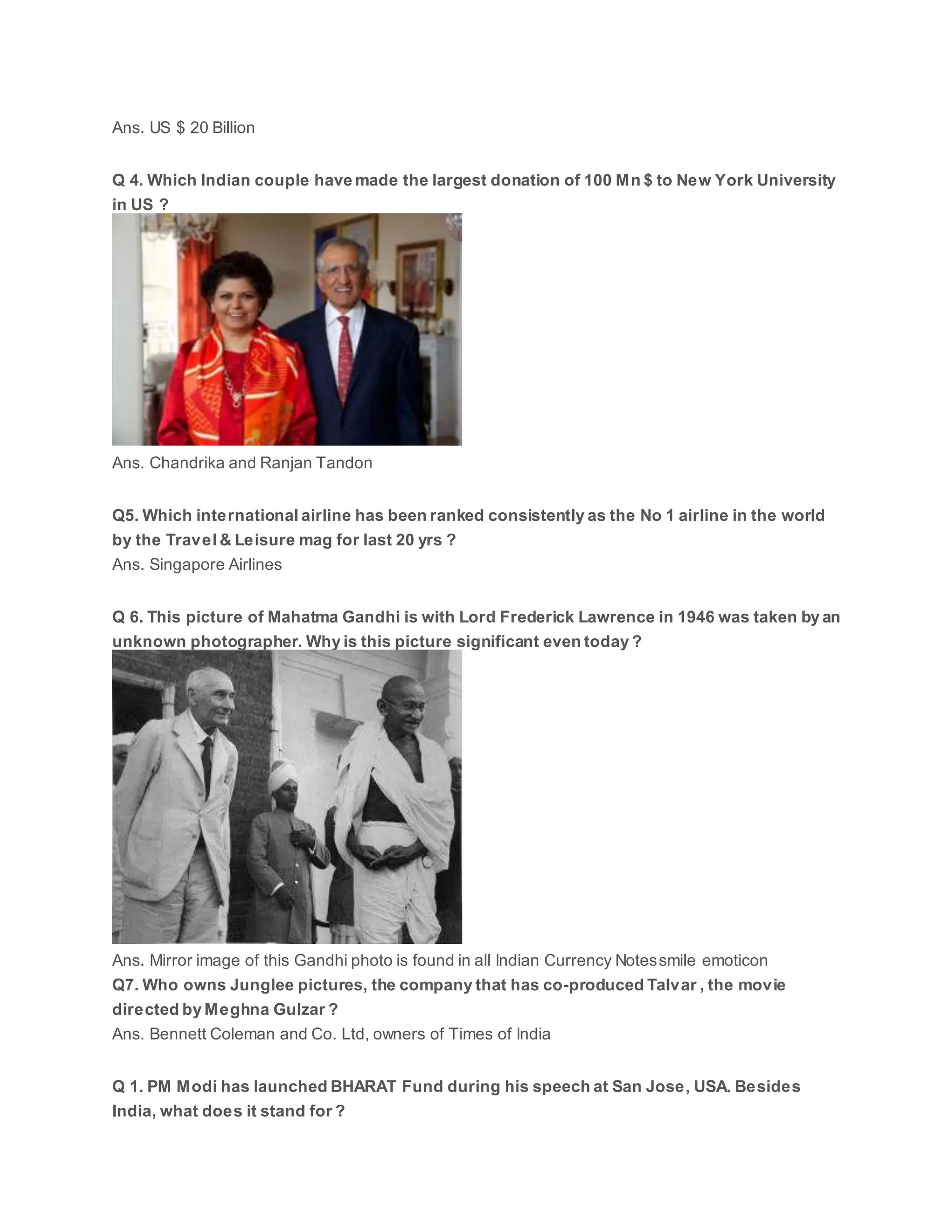 Ans. US $ 20 Billion
Q 4. Which Indian couple have made the largest donation of 100 Mn $ to New York University
in US ?
Ans. Chandrika and Ranjan Tandon
Q5. Which international airline has been ranked consistently as the No 1 airline in the world
by the Travel & Leisure mag for last 20 yrs ?
Ans. Singapore Airlines
Q 6. This picture of Mahatma Gandhi is with Lord Frederick Lawrence in 1946 was taken by an
unknown photographer. Why is this picture significant even today ?
Ans. Mirror image of this Gandhi photo is found in all Indian Currency Notessmile emoticon
Q7. Who owns Junglee pictures, the company that has co-produced Talvar , the movie
directed by Meghna Gulzar ?
Ans. Bennett Coleman and Co. Ltd, owners of Times of India
Q 1. PM Modi has launched BHARAT Fund during his speech at San Jose, USA. Besides
India, what does it stand for ?
 