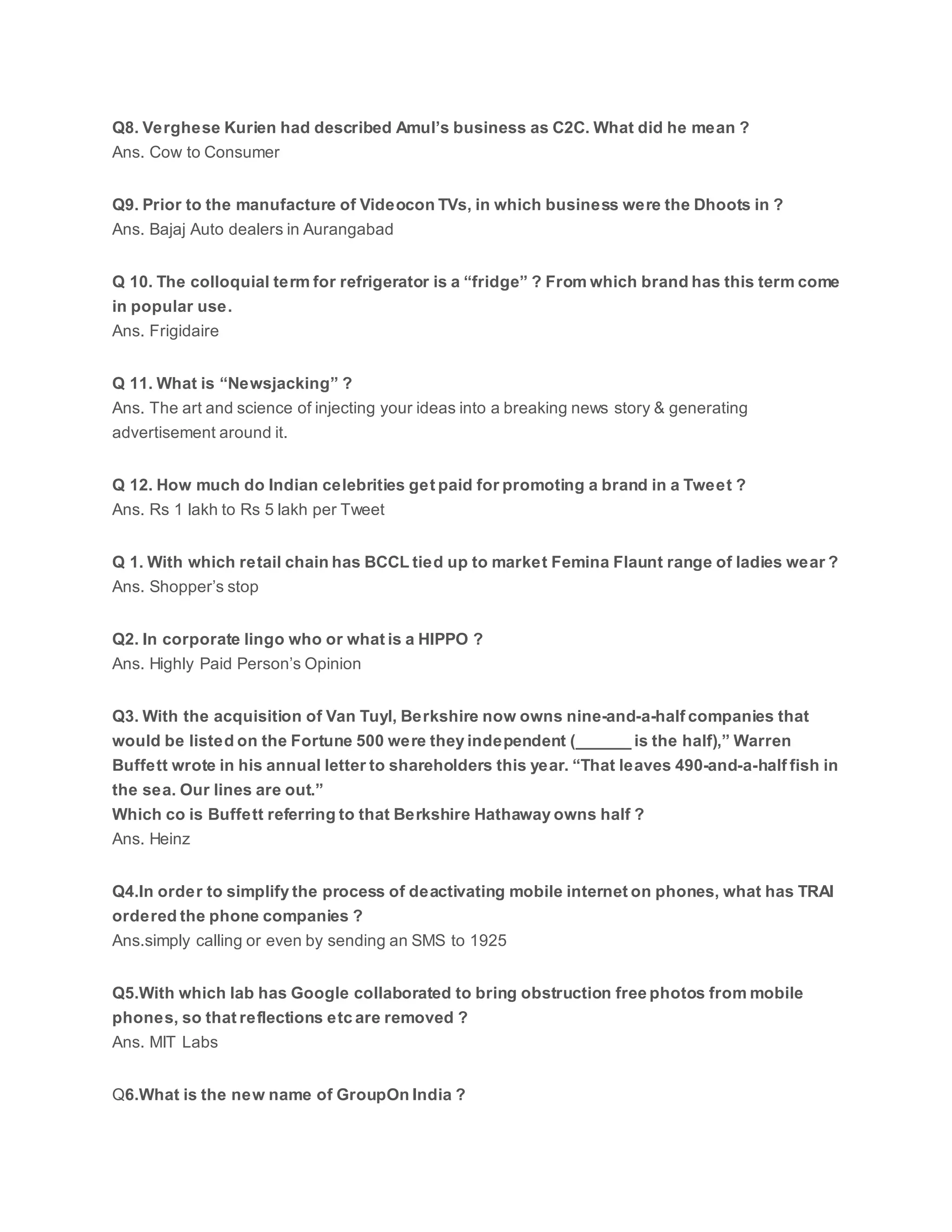 Q8. Verghese Kurien had described Amul’s business as C2C. What did he mean ?
Ans. Cow to Consumer
Q9. Prior to the manufacture of Videocon TVs, in which business were the Dhoots in ?
Ans. Bajaj Auto dealers in Aurangabad
Q 10. The colloquial term for refrigerator is a “fridge” ? From which brand has this term come
in popular use.
Ans. Frigidaire
Q 11. What is “Newsjacking” ?
Ans. The art and science of injecting your ideas into a breaking news story & generating
advertisement around it.
Q 12. How much do Indian celebrities get paid for promoting a brand in a Tweet ?
Ans. Rs 1 lakh to Rs 5 lakh per Tweet
Q 1. With which retail chain has BCCL tied up to market Femina Flaunt range of ladies wear ?
Ans. Shopper’s stop
Q2. In corporate lingo who or what is a HIPPO ?
Ans. Highly Paid Person’s Opinion
Q3. With the acquisition of Van Tuyl, Berkshire now owns nine-and-a-half companies that
would be listed on the Fortune 500 were they independent (______ is the half),” Warren
Buffett wrote in his annual letter to shareholders this year. “That leaves 490-and-a-half fish in
the sea. Our lines are out.”
Which co is Buffett referring to that Berkshire Hathaway owns half ?
Ans. Heinz
Q4.In order to simplify the process of deactivating mobile internet on phones, what has TRAI
ordered the phone companies ?
Ans.simply calling or even by sending an SMS to 1925
Q5.With which lab has Google collaborated to bring obstruction free photos from mobile
phones, so that reflections etc are removed ?
Ans. MIT Labs
Q6.What is the new name of GroupOn India ?
 