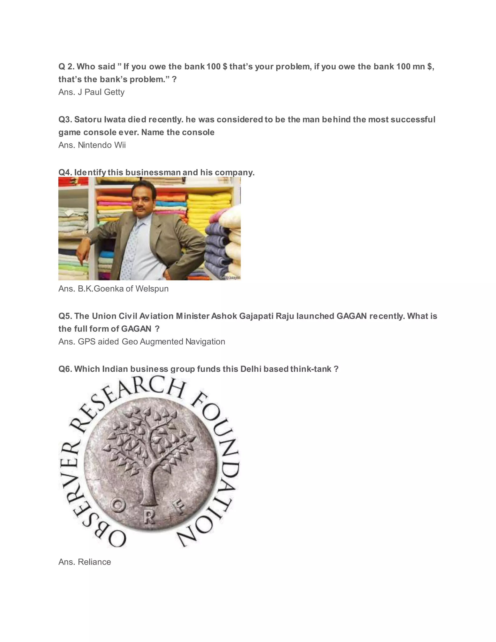 Q 2. Who said ” If you owe the bank 100 $ that’s your problem, if you owe the bank 100 mn $,
that’s the bank’s problem.” ?
Ans. J Paul Getty
Q3. Satoru Iwata died recently. he was considered to be the man behind the most successful
game console ever. Name the console
Ans. Nintendo Wii
Q4. Identify this businessman and his company.
Ans. B.K.Goenka of Welspun
Q5. The Union Civil Aviation Minister Ashok Gajapati Raju launched GAGAN recently. What is
the full form of GAGAN ?
Ans. GPS aided Geo Augmented Navigation
Q6. Which Indian business group funds this Delhi based think-tank ?
Ans. Reliance
 