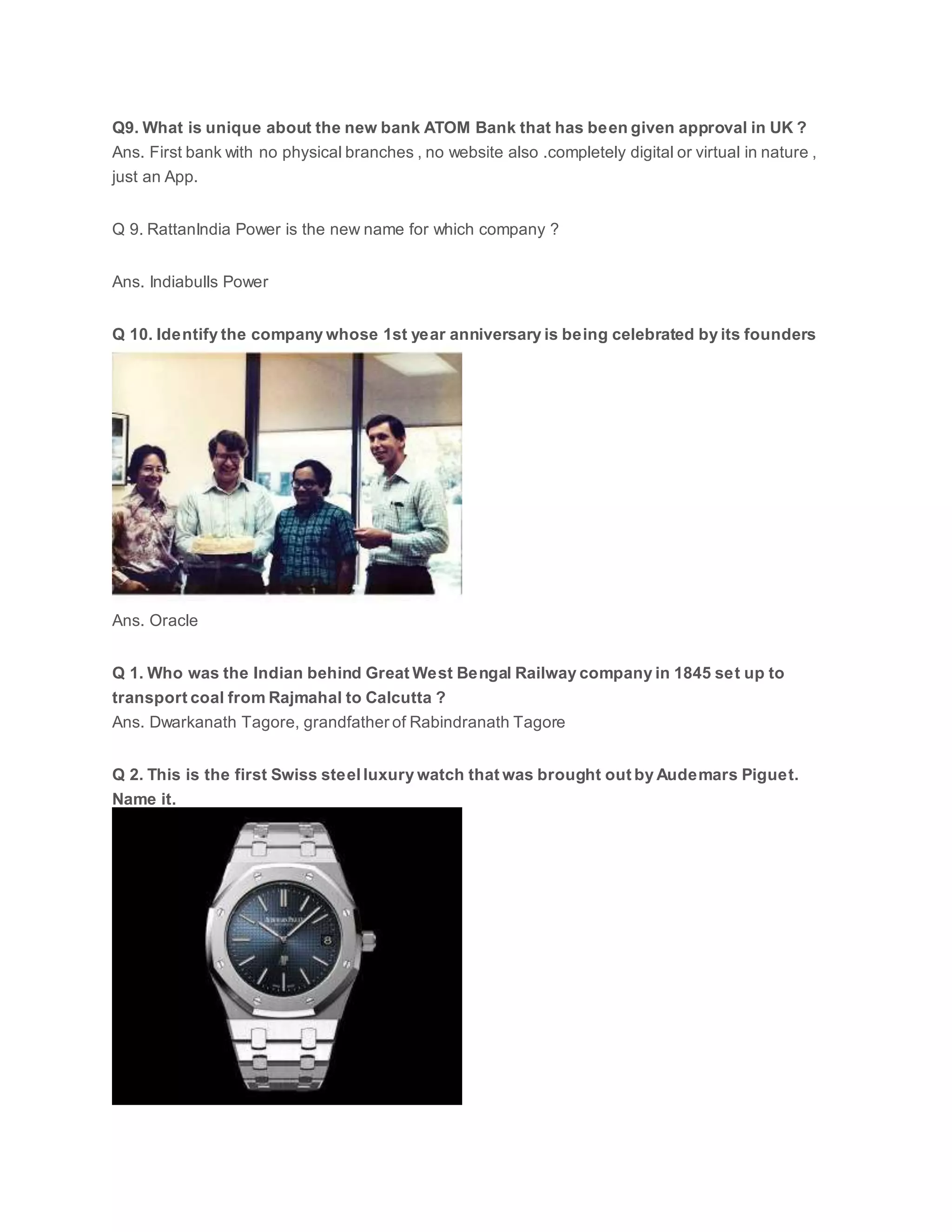 Q9. What is unique about the new bank ATOM Bank that has been given approval in UK ?
Ans. First bank with no physical branches , no website also .completely digital or virtual in nature ,
just an App.
Q 9. RattanIndia Power is the new name for which company ?
Ans. Indiabulls Power
Q 10. Identify the company whose 1st year anniversary is being celebrated by its founders
Ans. Oracle
Q 1. Who was the Indian behind Great West Bengal Railway company in 1845 set up to
transport coal from Rajmahal to Calcutta ?
Ans. Dwarkanath Tagore, grandfather of Rabindranath Tagore
Q 2. This is the first Swiss steel luxury watch that was brought out by Audemars Piguet.
Name it.
 