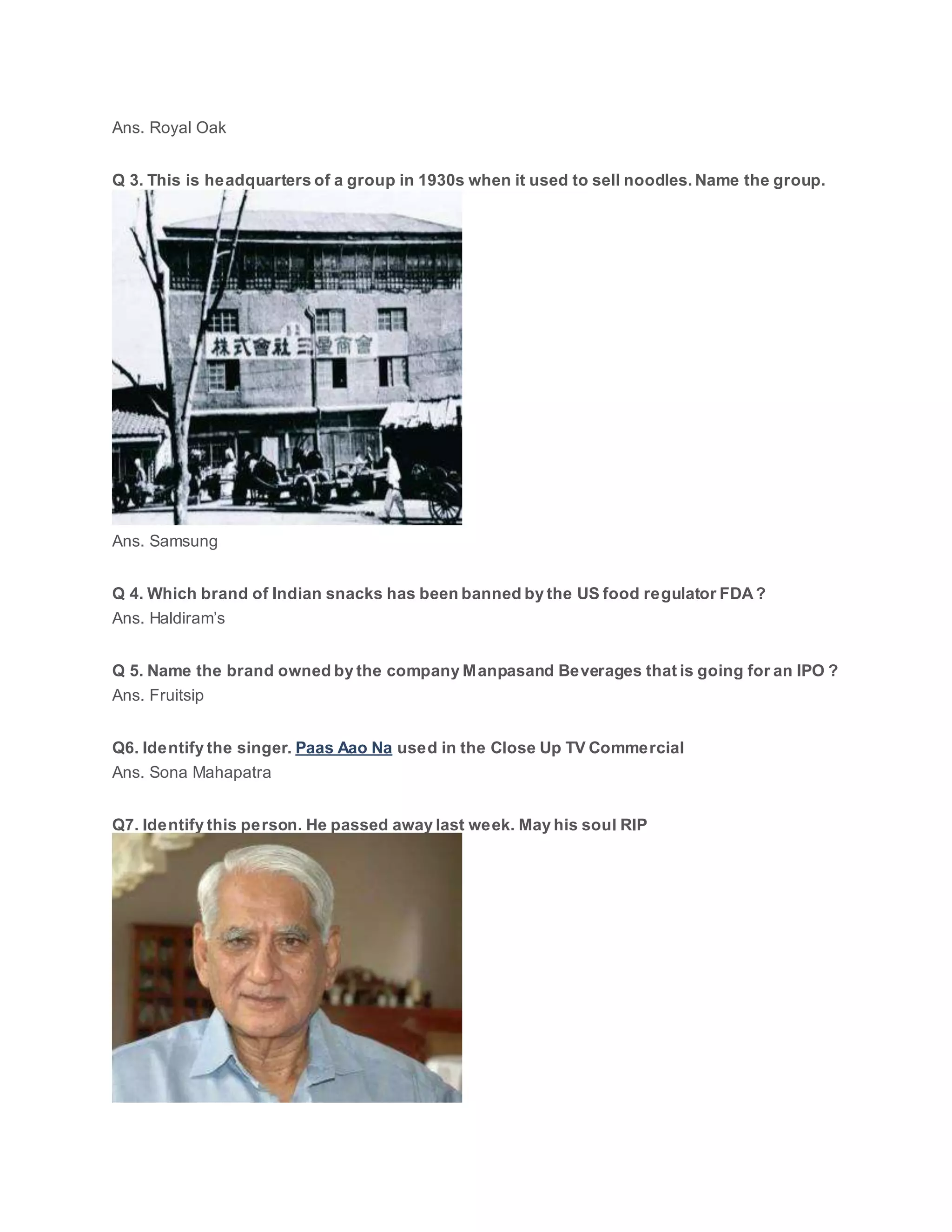 Ans. Royal Oak
Q 3. This is headquarters of a group in 1930s when it used to sell noodles. Name the group.
Ans. Samsung
Q 4. Which brand of Indian snacks has been banned by the US food regulator FDA?
Ans. Haldiram’s
Q 5. Name the brand owned by the company Manpasand Beverages that is going for an IPO ?
Ans. Fruitsip
Q6. Identify the singer. Paas Aao Na used in the Close Up TV Commercial
Ans. Sona Mahapatra
Q7. Identify this person. He passed away last week. May his soul RIP
 