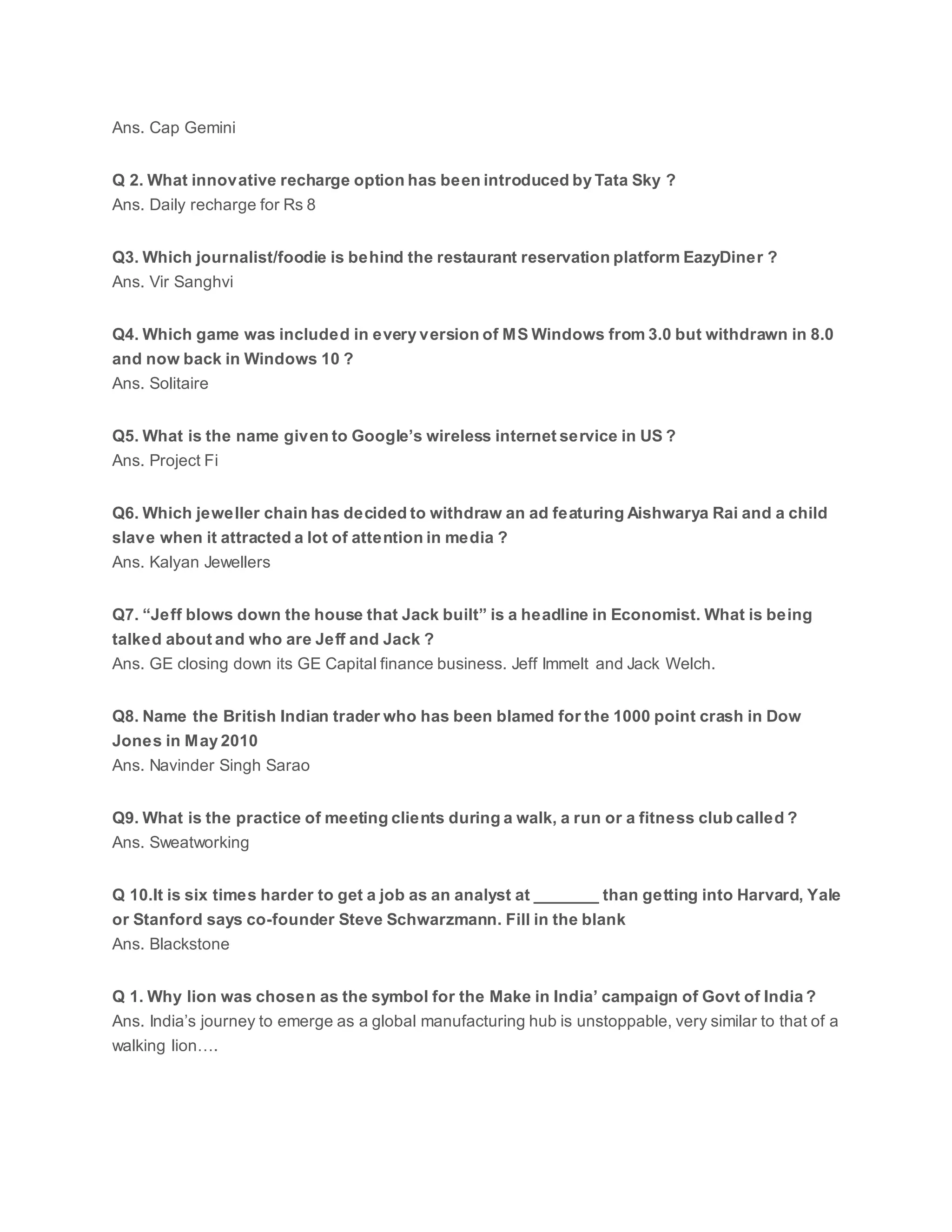 Ans. Cap Gemini
Q 2. What innovative recharge option has been introduced by Tata Sky ?
Ans. Daily recharge for Rs 8
Q3. Which journalist/foodie is behind the restaurant reservation platform EazyDiner ?
Ans. Vir Sanghvi
Q4. Which game was included in every version of MS Windows from 3.0 but withdrawn in 8.0
and now back in Windows 10 ?
Ans. Solitaire
Q5. What is the name given to Google’s wireless internet service in US ?
Ans. Project Fi
Q6. Which jeweller chain has decided to withdraw an ad featuring Aishwarya Rai and a child
slave when it attracted a lot of attention in media ?
Ans. Kalyan Jewellers
Q7. “Jeff blows down the house that Jack built” is a headline in Economist. What is being
talked about and who are Jeff and Jack ?
Ans. GE closing down its GE Capital finance business. Jeff Immelt and Jack Welch.
Q8. Name the British Indian trader who has been blamed for the 1000 point crash in Dow
Jones in May 2010
Ans. Navinder Singh Sarao
Q9. What is the practice of meeting clients during a walk, a run or a fitness club called ?
Ans. Sweatworking
Q 10.It is six times harder to get a job as an analyst at _______ than getting into Harvard, Yale
or Stanford says co-founder Steve Schwarzmann. Fill in the blank
Ans. Blackstone
Q 1. Why lion was chosen as the symbol for the Make in India’ campaign of Govt of India ?
Ans. India’s journey to emerge as a global manufacturing hub is unstoppable, very similar to that of a
walking lion….
 
