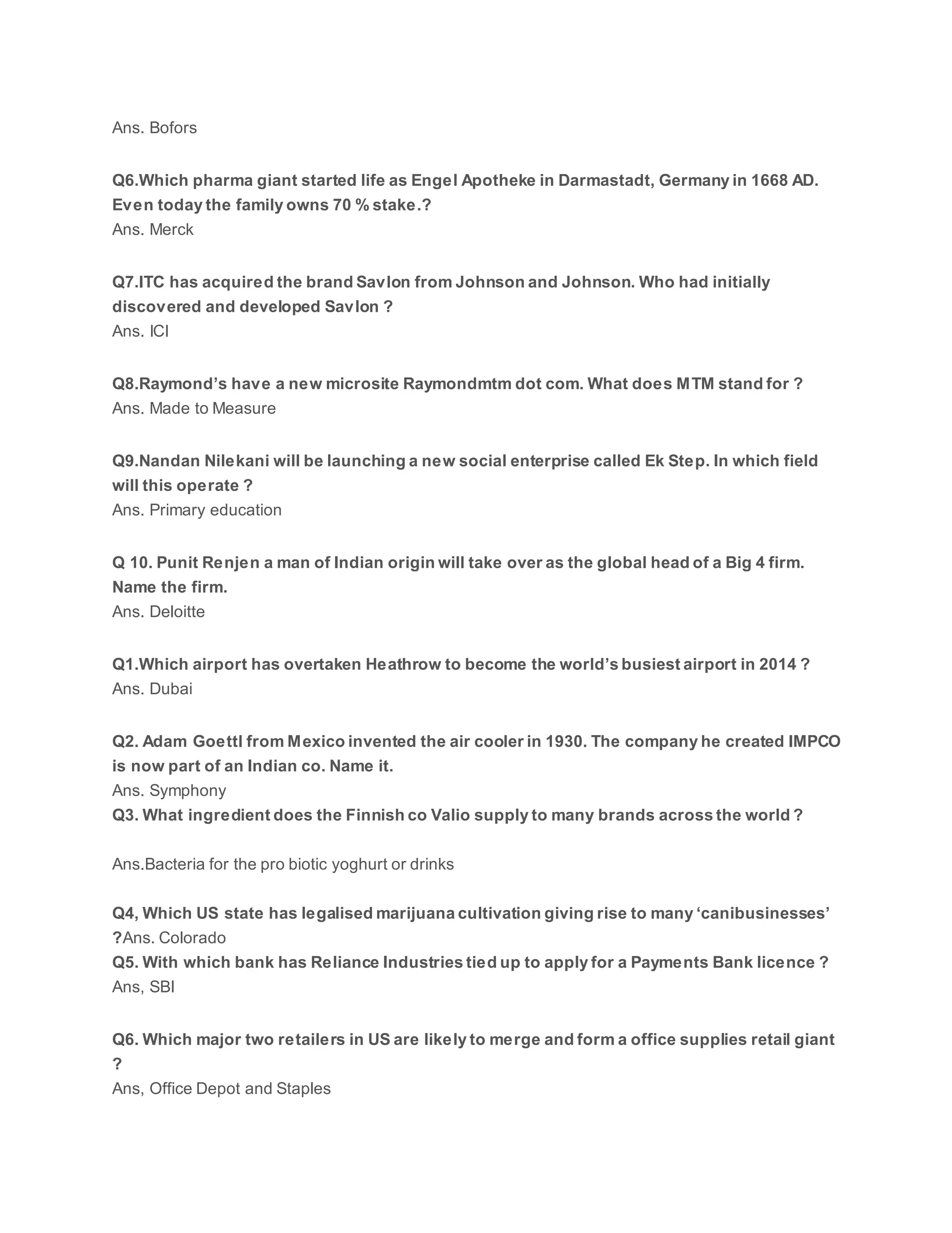 Ans. Bofors
Q6.Which pharma giant started life as Engel Apotheke in Darmastadt, Germany in 1668 AD.
Even today the family owns 70 % stake.?
Ans. Merck
Q7.ITC has acquired the brand Savlon from Johnson and Johnson. Who had initially
discovered and developed Savlon ?
Ans. ICI
Q8.Raymond’s have a new microsite Raymondmtm dot com. What does MTM stand for ?
Ans. Made to Measure
Q9.Nandan Nilekani will be launching a new social enterprise called Ek Step. In which field
will this operate ?
Ans. Primary education
Q 10. Punit Renjen a man of Indian origin will take over as the global head of a Big 4 firm.
Name the firm.
Ans. Deloitte
Q1.Which airport has overtaken Heathrow to become the world’s busiest airport in 2014 ?
Ans. Dubai
Q2. Adam Goettl from Mexico invented the air cooler in 1930. The company he created IMPCO
is now part of an Indian co. Name it.
Ans. Symphony
Q3. What ingredient does the Finnish co Valio supply to many brands across the world ?
Ans.Bacteria for the pro biotic yoghurt or drinks
Q4, Which US state has legalised marijuana cultivation giving rise to many ‘canibusinesses’
?Ans. Colorado
Q5. With which bank has Reliance Industries tied up to apply for a Payments Bank licence ?
Ans, SBI
Q6. Which major two retailers in US are likely to merge and form a office supplies retail giant
?
Ans, Office Depot and Staples
 