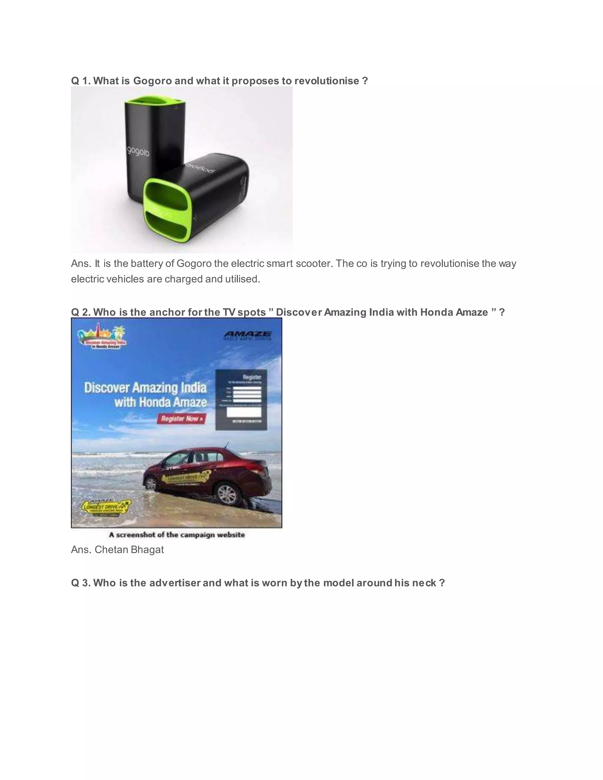Q 1. What is Gogoro and what it proposes to revolutionise ?
Ans. It is the battery of Gogoro the electric smart scooter. The co is trying to revolutionise the way
electric vehicles are charged and utilised.
Q 2. Who is the anchor for the TV spots ” Discover Amazing India with Honda Amaze ” ?
Ans. Chetan Bhagat
Q 3. Who is the advertiser and what is worn by the model around his neck ?
 