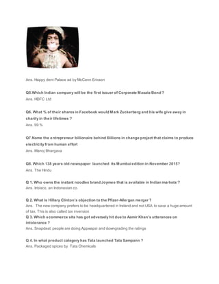Ans. Happy dent Palace ad by McCann Ericson
Q5.Which Indian company will be the first issuer of Corporate Masala Bond ?
Ans. HDFC Ltd
Q6. What % of their shares in Facebook would Mark Zuckerberg and his wife give away in
charity in their lifetimes ?
Ans. 99 %
Q7.Name the entrepreneur billionaire behind Billions in change project that claims to produce
electricity from human effort
Ans. Manoj Bhargava
Q8. Which 138 years old newspaper launched its Mumbai edition in November 2015?
Ans. The Hindu
Q 1. Who owns the instant noodles brand Joymee that is available in Indian markets ?
Ans. Inbisco, an Indonesian co.
Q 2. What is Hillary Clinton’s objection to the Pfizer-Allergan merger ?
Ans. The new company prefers to be headquartered in Ireland and not USA to save a huge amount
of tax. This is also called tax inversion
Q 3. Which ecommerce site has got adversely hit due to Aamir Khan’s utterances on
intolerance ?
Ans. Snapdeal, people are doing Appwapsi and downgrading the ratings
Q 4. In what product category has Tata launched Tata Sampann ?
Ans. Packaged spices by Tata Chemicals
 