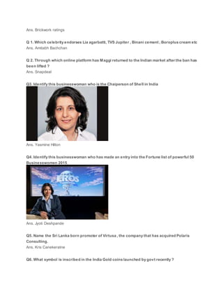 Ans. Brickwork ratings
Q 1. Which celebrity endorses Lia agarbatti, TVS Jupiter , Binani cement , Boroplus cream etc
Ans. Amitabh Bachchan
Q 2. Through which online platform has Maggi returned to the Indian market after the ban has
been lifted ?
Ans. Snapdeal
Q3. Identify this businesswoman who is the Chaiperson of Shell in India
Ans. Yasmine Hilton
Q4. Identify this businesswoman who has made an entry into the Fortune list of powerful 50
Businesswomen 2015.
Ans. Jyoti Deshpande
Q5. Name the Sri Lanka born promoter of Virtusa , the company that has acquired Polaris
Consulting.
Ans. Kris Canekeratne
Q6. What symbol is inscribed in the India Gold coins launched by govt recently ?
 