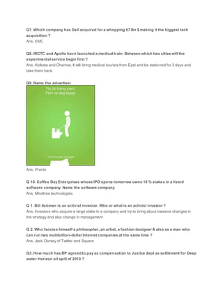 Q7. Which company has Dell acquired for a whopping 67 Bn $ making it the biggest tech
acquisition ?
Ans. EMC
Q8. IRCTC and Apollo have launched a medical train. Between which two cities will the
experimental service begin first ?
Ans. Kolkata and Chennai. It will bring medical tourists from East and be stationed for 3 days and
take them back.
Q9. Name the advertiser
Ans. Practo
Q 10. Coffee Day Enterprises whose IPO opens tomorrow owns 16 % stakes in a listed
software company. Name the software company
Ans. Mindtree technologies
Q 1. Bill Ackman is an activist investor. Who or what is an activist investor ?
Ans. Investors who acquire a large stake in a company and try to bring about massive changes in
the strategy and also change in management
Q 2. Who fancies himself a philosopher, an artist, a fashion designer & also as a man who
can run two multibillion-dollar Internet companies at the same time ?
Ans. Jack Dorsey of Twitter and Square
Q3. How much has BP agreed to pay as compensation to Justice dept as settlement for Deep
water Horizon oil spill of 2010 ?
 