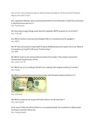Ans. A fraud about emissions data on diesel vehicles submitted to US Environment Protection
Agency has come to light.
Q 2. Jagmohan Dalmiya was a businessman before he turned Indian cricket into a business.
In what business was he in ?
Ans. Construction
Q3. How many engg college seats does the regulator AICTE propose to cut in India ?
Ans. 6,00,000
Q 4. Which media co has launched Gadget 360 an e-commerce site for gadgets ?
Ans. NDTV
Q5. HP has announced a large layoff of about 30,000 persons as it splits into 2 cos. What is
the largest ever layoff in US as per Fortune mag ?
Ans. IBM
Q6. Which watch is the most preferred model of terrorists ? This model is banned in
Guantanamo bay because of this.
Ans. Casio F-91 W
Q7. Which car co is recalling 2.24 lakh cars, making it the largest recall ever in India ?
Ans. Honda
Q8. Which country had issued currency notes with Ganesha statue printed on it ?
Ans. Indonesia
Q9. Which company has acquired Firefox bikes in an all-cash deal ?
Ans. Hero Cycles
Q 10. Janet Yellen the US Fed Chief is a economist herself. Her husband is a Nobel prize
winning economist. Name him.
Ans. George Akerlof
 