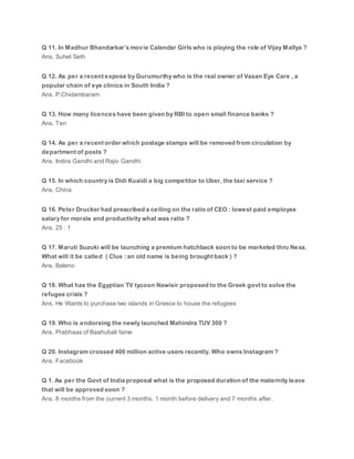 Q 11. In Madhur Bhandarkar’s movie Calendar Girls who is playing the role of Vijay Mallya ?
Ans. Suhel Seth
Q 12. As per a recent expose by Gurumurthy who is the real owner of Vasan Eye Care , a
popular chain of eye clinics in South India ?
Ans. P.Chidambaram
Q 13. How many licences have been given by RBI to open small finance banks ?
Ans. Ten
Q 14. As per a recent order which postage stamps will be removed from circulation by
department of posts ?
Ans. Indira Gandhi and Rajiv Gandhi
Q 15. In which country is Didi Kuaidi a big competitor to Uber, the taxi service ?
Ans. China
Q 16. Peter Drucker had prescribed a ceiling on the ratio of CEO : lowest paid employee
salary for morale and productivity what was ratio ?
Ans. 25 : 1
Q 17. Maruti Suzuki will be launching a premium hatchback soon to be marketed thru Nexa.
What will it be called ( Clue : an old name is being brought back ) ?
Ans. Baleno
Q 18. What has the Egyptian TV tycoon Nawisir proposed to the Greek govt to solve the
refugee crisis ?
Ans. He Wants to purchase two islands in Greece to house the refugees
Q 19. Who is endorsing the newly launched Mahindra TUV 300 ?
Ans. Prabhaas of Baahubali fame
Q 20. Instagram crossed 400 million active users recently. Who owns Instagram ?
Ans. Facebook
Q 1. As per the Govt of India proposal what is the proposed duration of the maternity leave
that will be approved soon ?
Ans. 8 months from the current 3 months. 1 month before delivery and 7 months after.
 