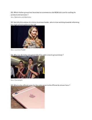 Q2. Which Indian group has launched an ecommerce site M2All dot com for selling its
product and services ?
Ans. Mahindra and Mahindra
Q3. Identify this widow of a iconic business leader, who is now working towards reforming
the high school system in the US .
Ans. Laurene Powell
Q4. Why has Air India relegated 130 of its cabin crew to ground duty ?
Ans. Overweight
Q5. What is the official name for the color given to the iPhone 6s shown here ?
 