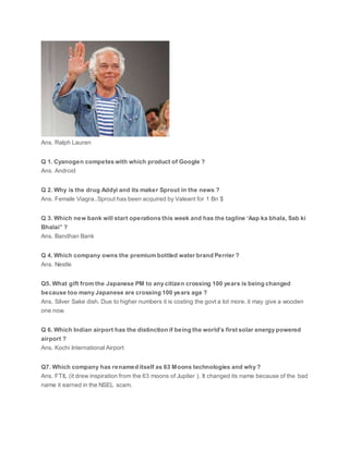 Ans. Ralph Lauren
Q 1. Cyanogen competes with which product of Google ?
Ans. Android
Q 2. Why is the drug Addyi and its maker Sprout in the news ?
Ans. Female Viagra..Sprout has been acquired by Valeant for 1 Bn $
Q 3. Which new bank will start operations this week and has the tagline ‘Aap ka bhala, Sab ki
Bhalai” ?
Ans. Bandhan Bank
Q 4. Which company owns the premium bottled water brand Perrier ?
Ans. Nestle
Q5. What gift from the Japanese PM to any citizen crossing 100 years is being changed
because too many Japanese are crossing 100 years age ?
Ans. Silver Sake dish. Due to higher numbers it is costing the govt a lot more. it may give a wooden
one now.
Q 6. Which Indian airport has the distinction if being the world’s first solar energy powered
airport ?
Ans. Kochi International Airport
Q7. Which company has renamed itself as 63 Moons technologies and why ?
Ans. FTIL (it drew inspiration from the 63 moons of Jupiter ). It changed its name because of the bad
name it earned in the NSEL scam.
 