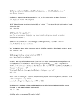 Q8. Verghese Kurien had described Amul’s business as C2C. What did he mean ?
Ans. Cow to Consumer
Q9. Prior to the manufacture of Videocon TVs, in which business were the Dhoots in ?
Ans. Bajaj Auto dealers in Aurangabad
Q 10. The colloquial term for refrigerator is a “fridge” ? From which brand has this term come
in popular use.
Ans. Frigidaire
Q 11. What is “Newsjacking” ?
Ans. The art and science of injecting your ideas into a breaking news story & generating
advertisement around it.
Q 12. How much do Indian celebrities get paid for promoting a brand in a Tweet ?
Ans. Rs 1 lakh to Rs 5 lakh per Tweet
Q 1. With which retail chain has BCCL tied up to market Femina Flaunt range of ladies wear ?
Ans. Shopper’s stop
Q2. In corporate lingo who or what is a HIPPO ?
Ans. Highly Paid Person’s Opinion
Q3. With the acquisition of Van Tuyl, Berkshire now owns nine-and-a-half companies that
would be listed on the Fortune 500 were they independent (______ is the half),” Warren
Buffett wrote in his annual letter to shareholders this year. “That leaves 490-and-a-half fish in
the sea. Our lines are out.”
Which co is Buffett referring to that Berkshire Hathaway owns half ?
Ans. Heinz
Q4.In order to simplify the process of deactivating mobile internet on phones, what has TRAI
ordered the phone companies ?
Ans.simply calling or even by sending an SMS to 1925
Q5.With which lab has Google collaborated to bring obstruction free photos from mobile
phones, so that reflections etc are removed ?
Ans. MIT Labs
Q6.What is the new name of GroupOn India ?
 