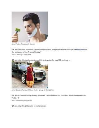 Ans. Philips Aquatouch shaver
Q4. Which brand launched two new flavours and and promoted the concept of#flavourism on
the occasion of the Friendship day ?
Ans. Cadbury’s Dairy Milk
Q5. Identify this businessman and his enterprise. He has 150 such cars
Ans. Goutam Kundu of Rose Valley group of Companies
Q6. What error message during Windows 10 installation has created a lot of amusement on
Twitter ?
Ans. Something Happened
Q7. Identify this billionaire of Indian origin
 