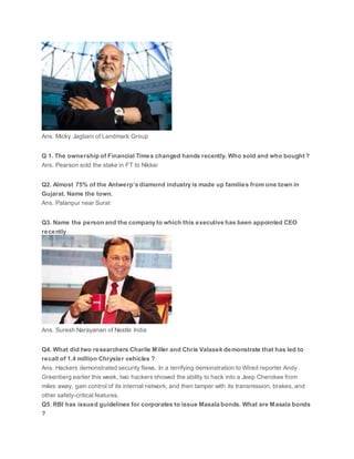 Ans. Micky Jagtiani of Landmark Group
Q 1. The ownership of Financial Times changed hands recently. Who sold and who bought ?
Ans. Pearson sold the stake in FT to Nikkei
Q2. Almost 75% of the Antwerp’s diamond industry is made up families from one town in
Gujarat. Name the town.
Ans. Palanpur near Surat
Q3. Name the person and the company to which this executive has been appointed CEO
recently
Ans. Suresh Narayanan of Nestle India
Q4. What did two researchers Charlie Miller and Chris Valasek demonstrate that has led to
recall of 1.4 million Chrysler vehicles ?
Ans. Hackers demonstrated security flaws. In a terrifying demonstration to Wired reporter Andy
Greenberg earlier this week, two hackers showed the ability to hack into a Jeep Cherokee from
miles away, gain control of its internal network, and then tamper with its transmission, brakes, and
other safety-critical features.
Q5. RBI has issued guidelines for corporates to issue Masala bonds. What are Masala bonds
?
 