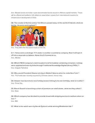 Ans. Masala bonds are Indian rupee denominated bonds issued in offshore capital markets. These
will be offered and settled in US dollars to raise Indian rupees from international investors for
infrastructure development in India.
Q6. The creator of Archie comics Tom Moore passed away. In the world of Interent, what are
Archie, Veronica and Jughead ?
Ans. They were the first search tools on the net.
Q 1. Yahoo owns a strategic 15 % stake in another e-commerce company. Now it will spin it
off into a seperate co Aabaco. Name this E-Commerce co.
Ans. Alibaba
Q2. Which FMCG company’s claim to patent oral formulation containing cinnamon, nutmeg
were opposed and won by India through Traditional Knowledge Digital Library (TKDL) ?
Ans. Colgate Palmolive
Q3. Why would President Obama not stay in Waldorf Astoria when he visits New York ?
Ans. The hotels was recently acquired by Chinese owners, hence risky
Q4. Amazon has launched a new holiday season linking to its own birthday, what is it called ?
Ans. Prime Day
Q5. Maruti Suzuki is launching a chain of premium car retail stores , what are they called ?
Ans. Nexa
Q6. Which company has decided to provide breast milk shipping service to mothers when on
tour ?
Ans. IBM
Q7. What is the watch worn by Novak Djokovic while winning Wimbledon title ?
 