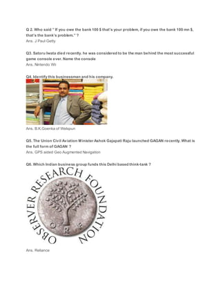 Q 2. Who said ” If you owe the bank 100 $ that’s your problem, if you owe the bank 100 mn $,
that’s the bank’s problem.” ?
Ans. J Paul Getty
Q3. Satoru Iwata died recently. he was considered to be the man behind the most successful
game console ever. Name the console
Ans. Nintendo Wii
Q4. Identify this businessman and his company.
Ans. B.K.Goenka of Welspun
Q5. The Union Civil Aviation Minister Ashok Gajapati Raju launched GAGAN recently. What is
the full form of GAGAN ?
Ans. GPS aided Geo Augmented Navigation
Q6. Which Indian business group funds this Delhi based think-tank ?
Ans. Reliance
 