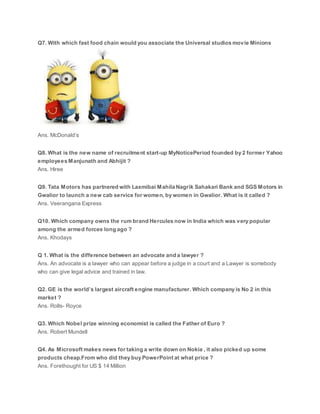 Q7. With which fast food chain would you associate the Universal studios movie Minions
Ans. McDonald’s
Q8. What is the new name of recruitment start-up MyNoticePeriod founded by 2 former Yahoo
employees Manjunath and Abhijit ?
Ans. Hiree
Q9. Tata Motors has partnered with Laxmibai Mahila Nagrik Sahakari Bank and SGS Motors in
Gwalior to launch a new cab service for women, by women in Gwalior. What is it called ?
Ans. Veerangana Express
Q10. Which company owns the rum brand Hercules now in India which was very popular
among the armed forces long ago ?
Ans. Khodays
Q 1. What is the difference between an advocate and a lawyer ?
Ans. An advocate is a lawyer who can appear before a judge in a court and a Lawyer is somebody
who can give legal advice and trained in law.
Q2. GE is the world’s largest aircraft engine manufacturer. Which company is No 2 in this
market ?
Ans. Rolls- Royce
Q3. Which Nobel prize winning economist is called the Father of Euro ?
Ans. Robert Mundell
Q4. As Microsoft makes news for taking a write down on Nokia , it also picked up some
products cheap.From who did they buy PowerPoint at what price ?
Ans. Forethought for US $ 14 Million
 