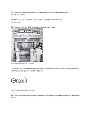 Q5. How much has Microsoft taken as a write down for Nokia buy recently ?
Ans. Us $ 7,2 Billion
Q6. Which car has launched a new model named Talisman in India ?
Ans. Renault
Q7. This is a pic from 1896. How is this chain known today ?
Ans. Bangalore iyengar’s bakery
Q8. What is the business of this software co promoted by Indians that is getting confused
with the term for Greece’s exit from Euro ?
Ans. E-mail collaboration software
Q9. Which Indian co made India’s first double decker bus that was introduced in Mumbai in
1967 ?
 