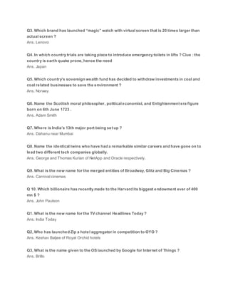 Q3. Which brand has launched “magic” watch with virtual screen that is 20 times larger than
actual screen ?
Ans. Lenovo
Q4. In which country trials are taking place to introduce emergency toilets in lifts ? Clue : the
country is earth quake prone, hence the need
Ans. Japan
Q5. Which country’s sovereign wealth fund has decided to withdraw investments in coal and
coal related businesses to save the environment ?
Ans. Norway
Q6. Name the Scottish moral philosopher, political economist, and Enlightenment era figure
born on 6th June 1723 .
Ans. Adam Smith
Q7. Where is India’s 13th major port being set up ?
Ans. Dahanu near Mumbai
Q8. Name the identical twins who have had a remarkable similar careers and have gone on to
lead two different tech companies globally.
Ans. George and Thomas Kurian of NetApp and Oracle respectively.
Q9. What is the new name for the merged entities of Broadway, Glitz and Big Cinemas ?
Ans. Carnival cinemas
Q 10. Which billionaire has recently made to the Harvard its biggest endowment ever of 400
mn $ ?
Ans. John Paulson
Q1. What is the new name for the TV channel Headlines Today ?
Ans. India Today
Q2, Who has launched Zip a hotel aggregator in competition to OYO ?
Ans. Keshav Baljee of Royal Orchid hotels
Q3, What is the name given to the OS launched by Google for Internet of Things ?
Ans. Brillo
 