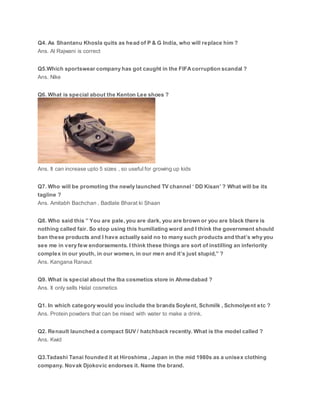 Q4. As Shantanu Khosla quits as head of P & G India, who will replace him ?
Ans. Al Rajwani is correct
Q5.Which sportswear company has got caught in the FIFAcorruption scandal ?
Ans. Nike
Q6. What is special about the Kenton Lee shoes ?
Ans. It can increase upto 5 sizes , so useful for growing up kids
Q7. Who will be promoting the newly launched TV channel ‘ DD Kisan’ ? What will be its
tagline ?
Ans. Amitabh Bachchan , Badlate Bharat ki Shaan
Q8. Who said this ” You are pale, you are dark, you are brown or you are black there is
nothing called fair. So stop using this humiliating word and I think the government should
ban these products and I have actually said no to many such products and that’s why you
see me in very few endorsements. I think these things are sort of instilling an inferiority
complex in our youth, in our women, in our men and it’s just stupid,” ?
Ans. Kangana Ranaut
Q9. What is special about the Iba cosmetics store in Ahmedabad ?
Ans. It only sells Halal cosmetics
Q1. In which category would you include the brands Soylent, Schmilk , Schmolyent etc ?
Ans. Protein powders that can be mixed with water to make a drink.
Q2. Renault launched a compact SUV / hatchback recently. What is the model called ?
Ans. Kwid
Q3.Tadashi Tanai founded it at Hiroshima , Japan in the mid 1980s as a unisex clothing
company. Novak Djokovic endorses it. Name the brand.
 