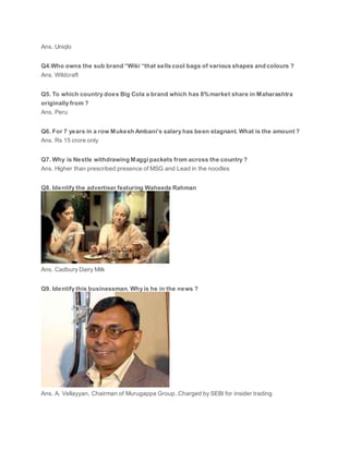 Ans. Uniqlo
Q4.Who owns the sub brand “Wiki “that sells cool bags of various shapes and colours ?
Ans. Wildcraft
Q5. To which country does Big Cola a brand which has 8%market share in Maharashtra
originally from ?
Ans. Peru
Q6. For 7 years in a row Mukesh Ambani’s salary has been stagnant. What is the amount ?
Ans. Rs 15 crore only
Q7. Why is Nestle withdrawing Maggi packets from across the country ?
Ans. Higher than prescribed presence of MSG and Lead in the noodles
Q8. Identify the advertiser featuring Waheeda Rahman
Ans. Cadbury Dairy Milk
Q9. Identify this businessman. Why is he in the news ?
Ans. A. Vellayyan, Chairman of Murugappa Group..Charged by SEBI for insider trading
 