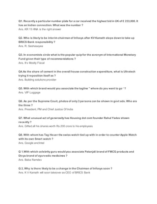 Q1. Recently a particular number plate for a car received the highest bid in UK of £ 233,000. It
has an Indian connection. What was the number ?
Ans. KR 15 HNA is the right answer
Q2. Who is likely to be interim chairman of Infosys after KV Kamath steps down to take up
BRICS Bank responsibility ?
Ans. R. Seshasayee
Q3. In economists circle what is the popular quip for the acronym of International Monetary
Fund given their type of recommendations ?
Ans. It’s Mostly Fiscal
Q4.As the share of cement in the overall house construction expenditure, what is Ultratech
trying it reposition itself as ?
Ans. Building solutions provider
Q5. With which brand would you associate the tagline ” where do you want to go ‘ ?
Ans. VIP Luggage
Q6. As per the Supreme Court, photos of only 3 persons can be shown in govt ads. Who are
the three ?
Ans. President, PM and Chief Justice Of India
Q7. What unusual act of generosity has Housing dot com founder Rahul Yadav shown
recently ?
Ans. Gifted all his shares worth Rs 200 crore to his employees
Q8. With whom has Tag Heuer the swiss watch tied up with in order to counter Apple Watch
with its own Smart watch ?
Ans. Google and Intel
Q 1.With which celebrity guru would you associate Patanjali brand of FMCG products and
Divya brand of ayurvedic medicines ?
Ans. Baba Ramdev
Q 2, Why is there likely to be a change in the Chairman of Infosys soon ?
Ans. K V Kamath will soon takeover as CEO of BRICS Bank
 