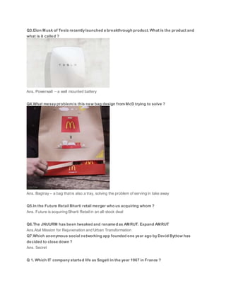 Q3.Elon Musk of Tesla recently launched a breakthrough product. What is the product and
what is it called ?
Ans. Powerwall – a wall mounted battery
Q4.What messy problem is this new bag design from McD trying to solve ?
Ans. Bagtray – a bag that is also a tray, solving the problem of serving in take away
Q5.In the Future Retail Bharti retail merger who us acquiring whom ?
Ans. Future is acquiring Bharti Retail in an all-stock deal
Q6.The JNUURM has been tweaked and renamed as AMRUT. Expand AMRUT
Ans.Atal Mission for Rejuvenation and Urban Transformation
Q7.Which anonymous social networking app founded one year ago by David Byttow has
decided to close down ?
Ans. Secret
Q 1. Which IT company started life as Sogeti in the year 1967 in France ?
 