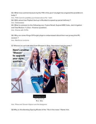Q3. What new control measure by the FM in this year’s budget has angered the jewellers in
India ?
Ans. PAN Card for jewellery purchases above Rs 1 lakh
Q4. With whom has Flipkart tied up in Mumbai to speed up parcel delivery ?
Ans. Dabbawalas
Q5. What is common to the following cos. Future Retail, Gujarat NRE Coke, Jain Irrigation
and Tata Motors ? ( Clue : Finance question)
Ans. Shares with DVRs
Q6. Why are some Kings XI Punjab players embarrassed about their new jersey this IPL
season ?
Ans. Manforce condoms
Q7.Rheson is a private label from Shopper’s Stop. How does it get its name ?
Ans. Rhea and Sonam Kapoor are the designers
Q8.Why is this Bombay Dyeing Model of the ’70s in the news ? Name him.
 