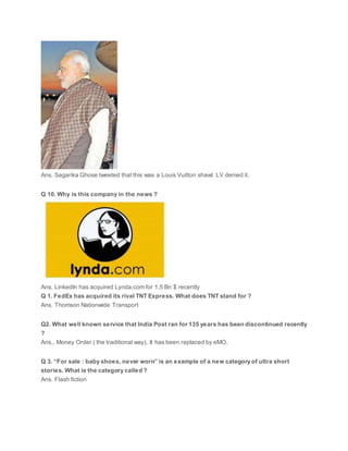 Ans. Sagarika Ghose tweeted that this was a Louis Vuitton shawl. LV denied it.
Q 10. Why is this company in the news ?
Ans. LinkedIn has acquired Lynda.com for 1.5 Bn $ recently
Q 1. FedEx has acquired its rival TNT Express. What does TNT stand for ?
Ans. Thomson Nationwide Transport
Q2. What well known service that India Post ran for 135 years has been discontinued recently
?
Ans,. Money Order ( the traditional way). It has been replaced by eMO.
Q 3. “For sale : baby shoes, never worn” is an example of a new category of ultra short
stories. What is the category called ?
Ans. Flash fiction
 