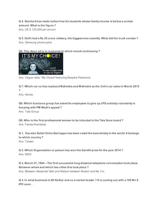 Q 4. Stanford has made tuition free for students whose family income is below a certain
amount. What is the figure ?
Ans. US $ 125,000 per annum
Q 5. Delhi had a Rs 25 crore robbery, the biggest ever,recently. What did the truck contain ?
Ans. Samsung phone parts
Q6. This Amul ad is in response to which recent controversy ?
Ans. Vogue video “My Choice”featuring Deepika Padukone
Q 7. Which car co has replaced Mahindra and Mahindra as the 3rd in car sales in March 2015
?
Ans. Honda
Q8. Which business group has asked its employees to give up LPG subsidy voluntarily in
keeping with PM Modi’s appeal ?
Ans. Tata Group
Q9. Who is the first professional woman to be inducted in the Tata Sons board ?
Ans. Farida Khambata
Q 1. Kavalan Solist Vinho Barriqque has been voted the best whisky in the world. It belongs
to which country ?
Ans. Taiwan
Q 2. Which Organisation or person has won the Gandhi prize for the year 2014 ?
Ans. ISRO
Q 3. March 27, 1884 – The first successful long-distance telephone conversation took place.
Between whom and which two cities this took place ?
Ans. Between Alexander Bell and Watson between Boston and Ne Yor.
Q 4. In what business is SH Kelkar and co a market leader ? It is coming out with a 100 Mn $
IPO soon .
 
