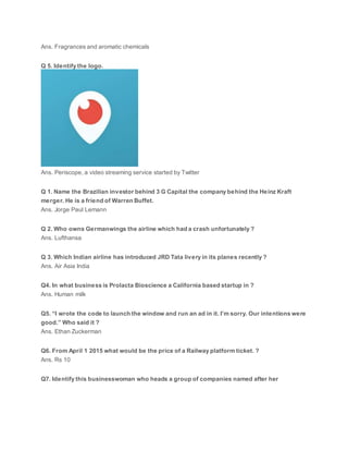 Ans. Fragrances and aromatic chemicals
Q 5. Identify the logo.
Ans. Periscope, a video streaming service started by Twitter
Q 1. Name the Brazilian investor behind 3 G Capital the company behind the Heinz Kraft
merger. He is a friend of Warren Buffet.
Ans. Jorge Paul Lemann
Q 2. Who owns Germanwings the airline which had a crash unfortunately ?
Ans. Lufthansa
Q 3. Which Indian airline has introduced JRD Tata livery in its planes recently ?
Ans. Air Asia India
Q4. In what business is Prolacta Bioscience a California based startup in ?
Ans. Human milk
Q5. “I wrote the code to launch the window and run an ad in it. I’m sorry. Our intentions were
good.” Who said it ?
Ans. Ethan Zuckerman
Q6. From April 1 2015 what would be the price of a Railway platform ticket. ?
Ans. Rs 10
Q7. Identify this businesswoman who heads a group of companies named after her
 